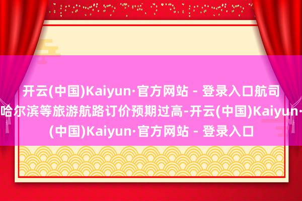 开云(中国)Kaiyun·官方网站 - 登录入口航司对三亚、西双版纳、哈尔滨等旅游航路订价预期过高-开云(中国)Kaiyun·官方网站 - 登录入口
