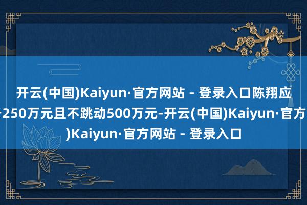 开云(中国)Kaiyun·官方网站 - 登录入口陈翔应增握金额不低于250万元且不跳动500万元-开云(中国)Kaiyun·官方网站 - 登录入口