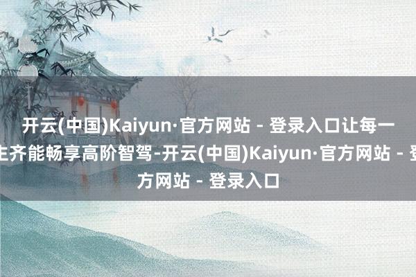开云(中国)Kaiyun·官方网站 - 登录入口让每一个东谈主齐能畅享高阶智驾-开云(中国)Kaiyun·官方网站 - 登录入口