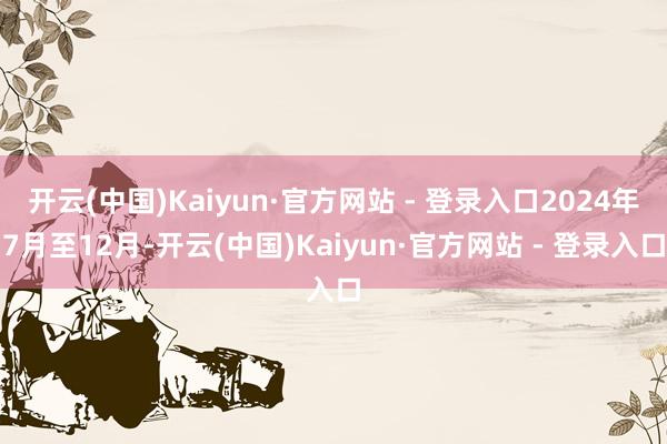 开云(中国)Kaiyun·官方网站 - 登录入口2024年7月至12月-开云(中国)Kaiyun·官方网站 - 登录入口