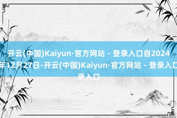 开云(中国)Kaiyun·官方网站 - 登录入口自2024年12月27日-开云(中国)Kaiyun·官方网站 - 登录入口
