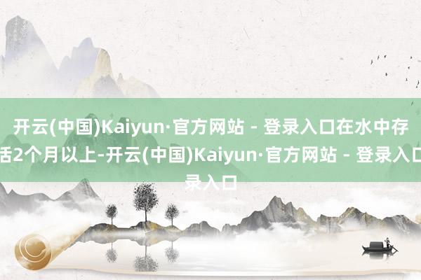 开云(中国)Kaiyun·官方网站 - 登录入口在水中存活2个月以上-开云(中国)Kaiyun·官方网站 - 登录入口
