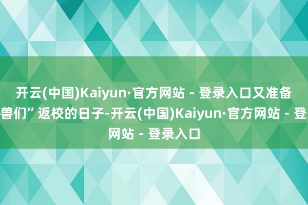 开云(中国)Kaiyun·官方网站 - 登录入口又准备到“神兽们”返校的日子-开云(中国)Kaiyun·官方网站 - 登录入口