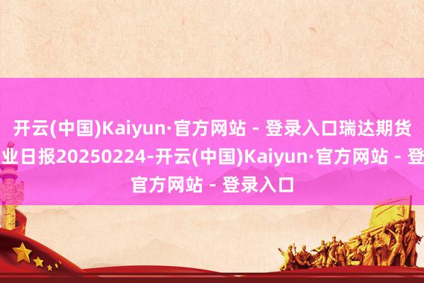开云(中国)Kaiyun·官方网站 - 登录入口瑞达期货红枣产业日报20250224-开云(中国)Kaiyun·官方网站 - 登录入口