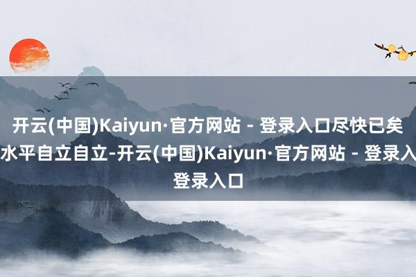 开云(中国)Kaiyun·官方网站 - 登录入口尽快已矣高水平自立自立-开云(中国)Kaiyun·官方网站 - 登录入口