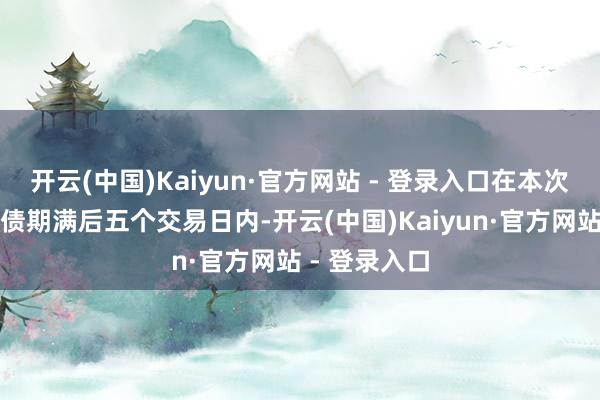 开云(中国)Kaiyun·官方网站 - 登录入口在本次刊行的可转债期满后五个交易日内-开云(中国)Kaiyun·官方网站 - 登录入口