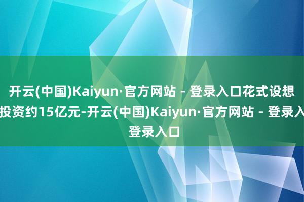 开云(中国)Kaiyun·官方网站 - 登录入口花式设想总投资约15亿元-开云(中国)Kaiyun·官方网站 - 登录入口
