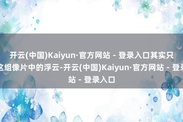 开云(中国)Kaiyun·官方网站 - 登录入口其实只是她这组像片中的浮云-开云(中国)Kaiyun·官方网站 - 登录入口