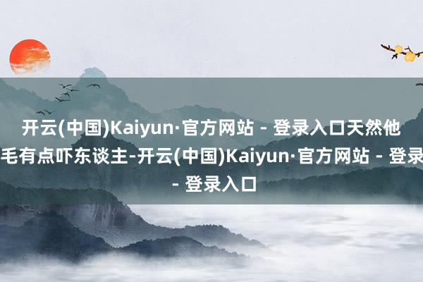 开云(中国)Kaiyun·官方网站 - 登录入口天然他的手毛有点吓东谈主-开云(中国)Kaiyun·官方网站 - 登录入口