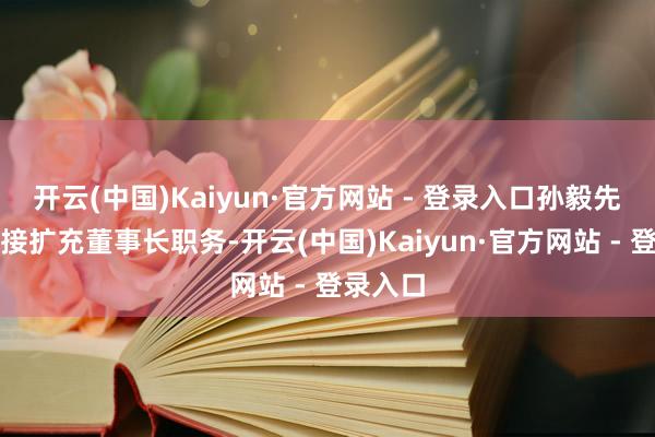 开云(中国)Kaiyun·官方网站 - 登录入口孙毅先生将连接扩充董事长职务-开云(中国)Kaiyun·官方网站 - 登录入口