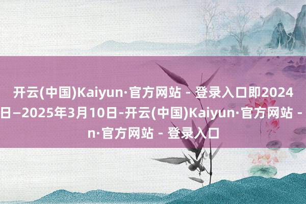 开云(中国)Kaiyun·官方网站 - 登录入口即2024年3月11日—2025年3月10日-开云(中国)Kaiyun·官方网站 - 登录入口