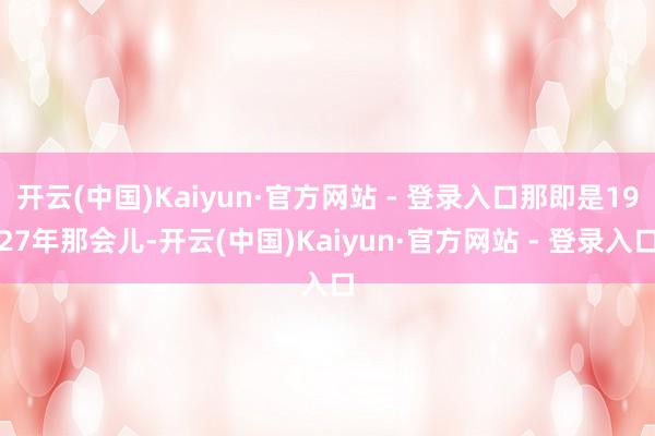 开云(中国)Kaiyun·官方网站 - 登录入口那即是1927年那会儿-开云(中国)Kaiyun·官方网站 - 登录入口
