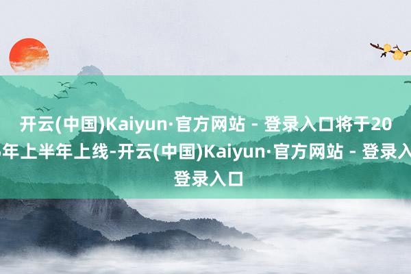 开云(中国)Kaiyun·官方网站 - 登录入口将于2025年上半年上线-开云(中国)Kaiyun·官方网站 - 登录入口