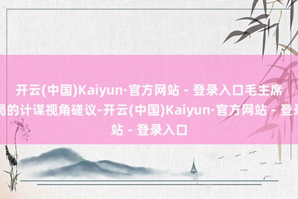 开云(中国)Kaiyun·官方网站 - 登录入口毛主席从全局的计谋视角磋议-开云(中国)Kaiyun·官方网站 - 登录入口