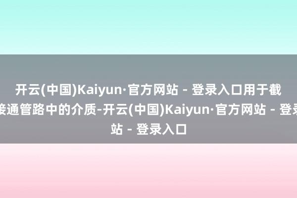 开云(中国)Kaiyun·官方网站 - 登录入口用于截断或接通管路中的介质-开云(中国)Kaiyun·官方网站 - 登录入口