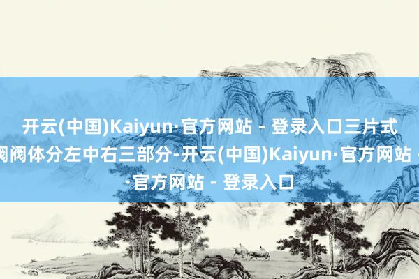 开云(中国)Kaiyun·官方网站 - 登录入口三片式结构的球阀阀体分左中右三部分-开云(中国)Kaiyun·官方网站 - 登录入口