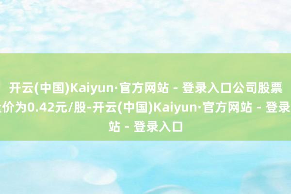 开云(中国)Kaiyun·官方网站 - 登录入口公司股票收盘价为0.42元/股-开云(中国)Kaiyun·官方网站 - 登录入口
