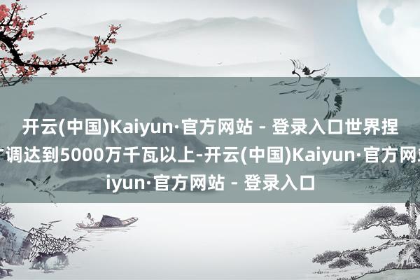 开云(中国)Kaiyun·官方网站 - 登录入口世界捏造电厂退换才调达到5000万千瓦以上-开云(中国)Kaiyun·官方网站 - 登录入口