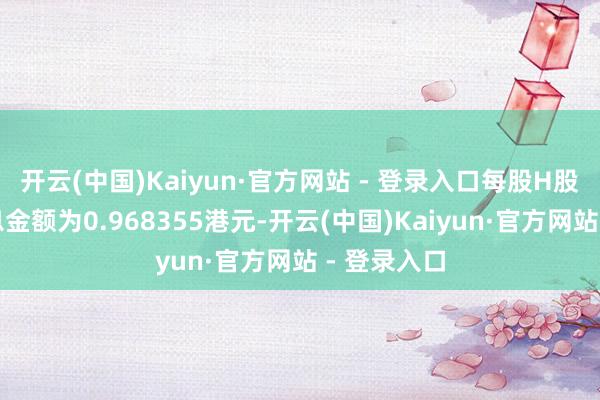 开云(中国)Kaiyun·官方网站 - 登录入口每股H股的末期股息金额为0.968355港元-开云(中国)Kaiyun·官方网站 - 登录入口