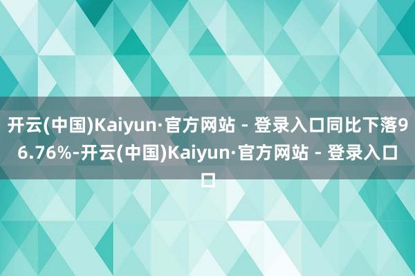 开云(中国)Kaiyun·官方网站 - 登录入口同比下落96.76%-开云(中国)Kaiyun·官方网站 - 登录入口