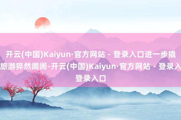 开云(中国)Kaiyun·官方网站 - 登录入口进一步撬动旅游猝然阛阓-开云(中国)Kaiyun·官方网站 - 登录入口