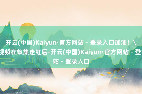 开云(中国)Kaiyun·官方网站 - 登录入口加油！