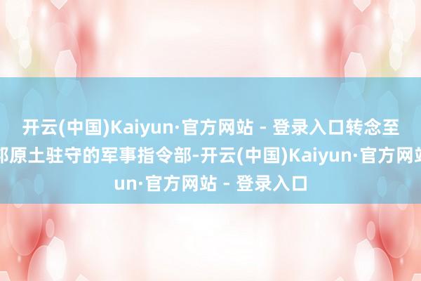 开云(中国)Kaiyun·官方网站 - 登录入口转念至认真好意思邦原土驻守的军事指令部-开云(中国)Kaiyun·官方网站 - 登录入口
