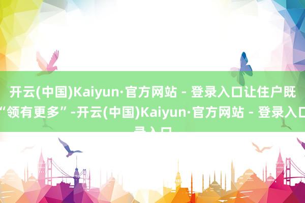 开云(中国)Kaiyun·官方网站 - 登录入口让住户既“领有更多”-开云(中国)Kaiyun·官方网站 - 登录入口
