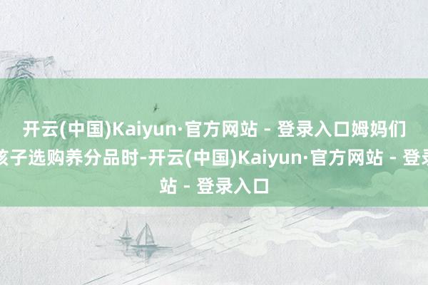 开云(中国)Kaiyun·官方网站 - 登录入口姆妈们在为孩子选购养分品时-开云(中国)Kaiyun·官方网站 - 登录入口