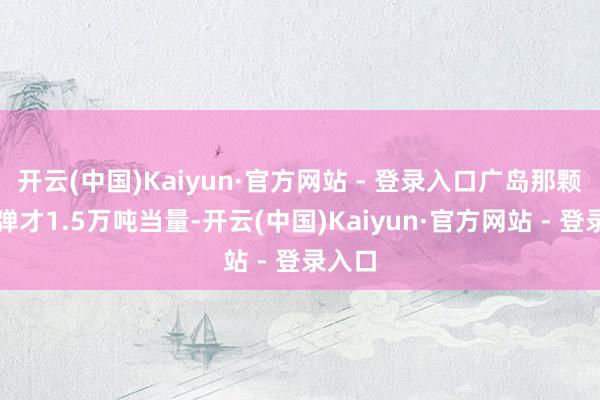 开云(中国)Kaiyun·官方网站 - 登录入口广岛那颗原枪弹才1.5万吨当量-开云(中国)Kaiyun·官方网站 - 登录入口