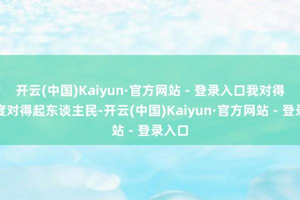 开云(中国)Kaiyun·官方网站 - 登录入口我对得起国度对得起东谈主民-开云(中国)Kaiyun·官方网站 - 登录入口