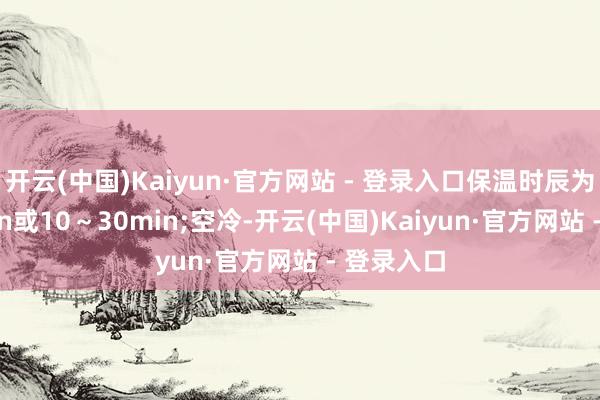 开云(中国)Kaiyun·官方网站 - 登录入口保温时辰为2～10min或10～30min;空冷-开云(中国)Kaiyun·官方网站 - 登录入口