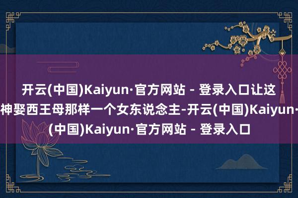开云(中国)Kaiyun·官方网站 - 登录入口让这样一位超逸洒脱的大神娶西王母那样一个女东说念主-开云(中国)Kaiyun·官方网站 - 登录入口