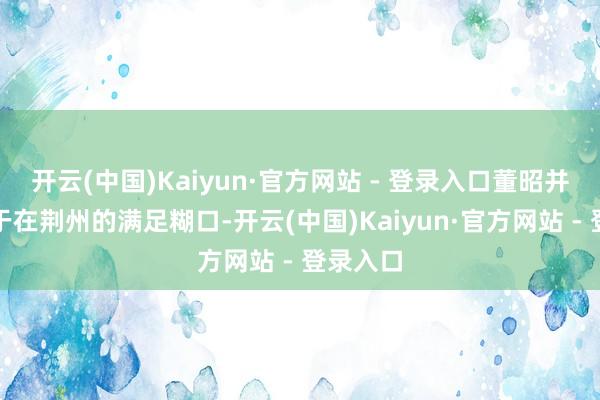 开云(中国)Kaiyun·官方网站 - 登录入口董昭并不称心于在荆州的满足糊口-开云(中国)Kaiyun·官方网站 - 登录入口