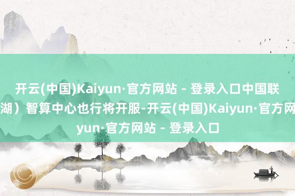 开云(中国)Kaiyun·官方网站 - 登录入口中国联通长三角（芜湖）智算中心也行将开服-开云(中国)Kaiyun·官方网站 - 登录入口