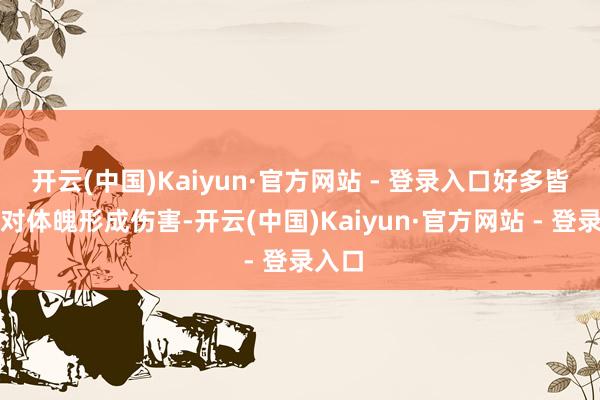 开云(中国)Kaiyun·官方网站 - 登录入口好多皆可能对体魄形成伤害-开云(中国)Kaiyun·官方网站 - 登录入口