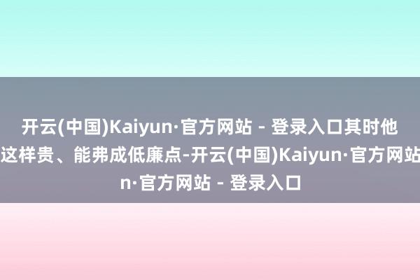 开云(中国)Kaiyun·官方网站 - 登录入口其时他姆妈问如何这样贵、能弗成低廉点-开云(中国)Kaiyun·官方网站 - 登录入口