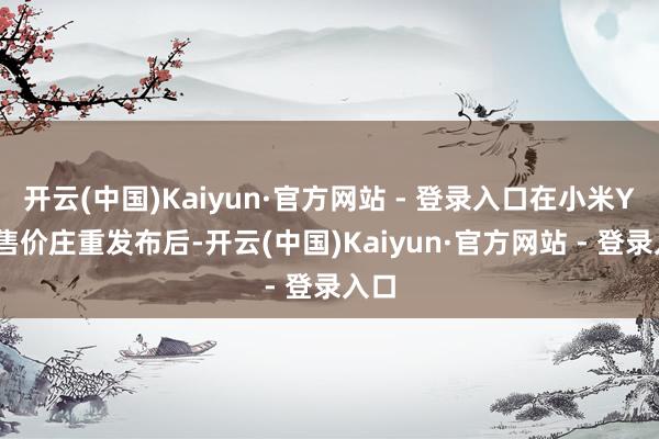 开云(中国)Kaiyun·官方网站 - 登录入口在小米YU7售价庄重发布后-开云(中国)Kaiyun·官方网站 - 登录入口