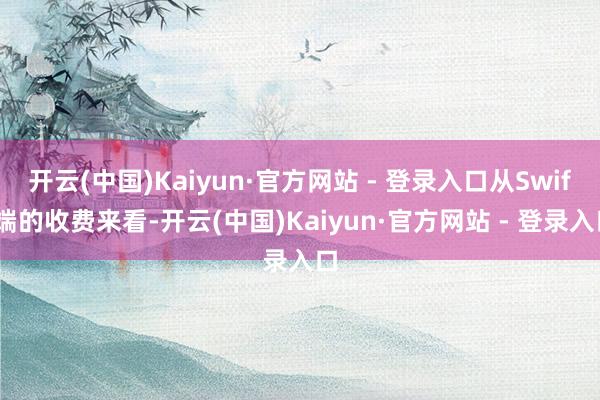 开云(中国)Kaiyun·官方网站 - 登录入口从Swift端的收费来看-开云(中国)Kaiyun·官方网站 - 登录入口