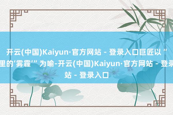 开云(中国)Kaiyun·官方网站 - 登录入口巨匠以“眼睛里的‘雾霾’”为喻-开云(中国)Kaiyun·官方网站 - 登录入口