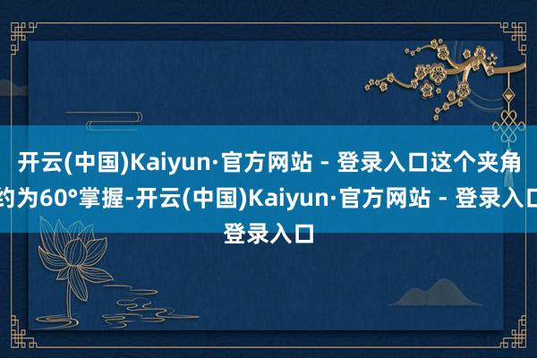 开云(中国)Kaiyun·官方网站 - 登录入口这个夹角约为60°掌握-开云(中国)Kaiyun·官方网站 - 登录入口