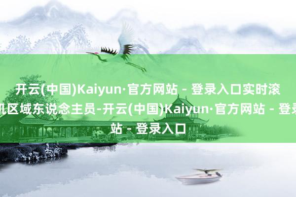 开云(中国)Kaiyun·官方网站 - 登录入口实时滚动危机区域东说念主员-开云(中国)Kaiyun·官方网站 - 登录入口
