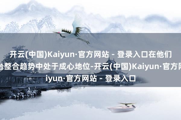 开云(中国)Kaiyun·官方网站 - 登录入口在他们预期的行业平台整合趋势中处于成心地位-开云(中国)Kaiyun·官方网站 - 登录入口