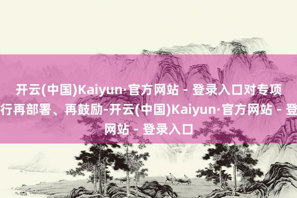 开云(中国)Kaiyun·官方网站 - 登录入口对专项行径进行再部署、再鼓励-开云(中国)Kaiyun·官方网站 - 登录入口