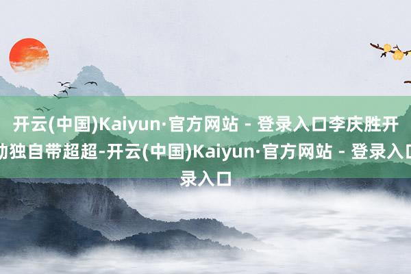 开云(中国)Kaiyun·官方网站 - 登录入口李庆胜开动独自带超超-开云(中国)Kaiyun·官方网站 - 登录入口