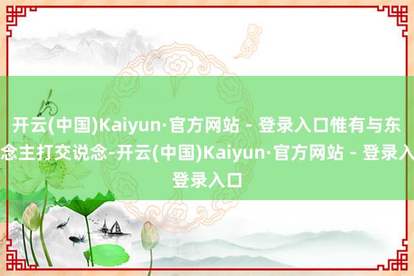 开云(中国)Kaiyun·官方网站 - 登录入口惟有与东说念主打交说念-开云(中国)Kaiyun·官方网站 - 登录入口