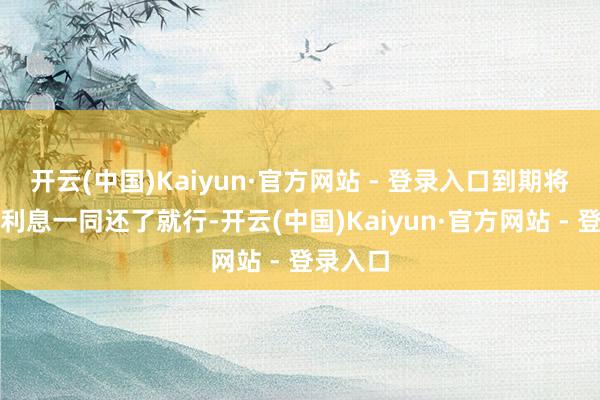 开云(中国)Kaiyun·官方网站 - 登录入口到期将本金和利息一同还了就行-开云(中国)Kaiyun·官方网站 - 登录入口