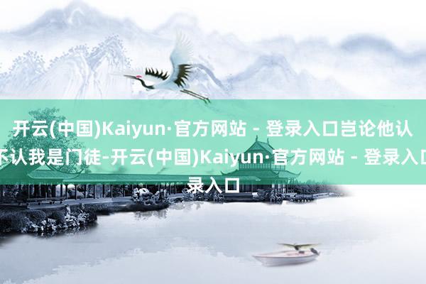 开云(中国)Kaiyun·官方网站 - 登录入口岂论他认不认我是门徒-开云(中国)Kaiyun·官方网站 - 登录入口