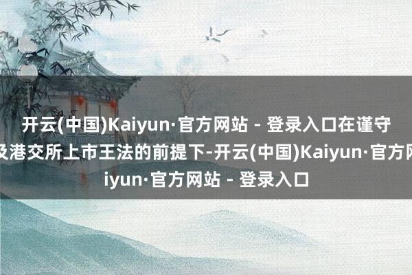 开云(中国)Kaiyun·官方网站 - 登录入口在谨守有关法律法例及港交所上市王法的前提下-开云(中国)Kaiyun·官方网站 - 登录入口