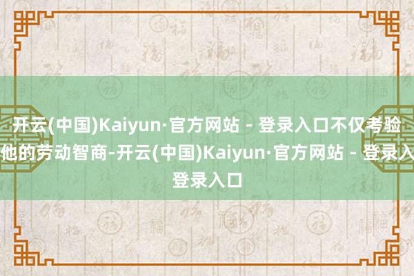 开云(中国)Kaiyun·官方网站 - 登录入口不仅考验了他的劳动智商-开云(中国)Kaiyun·官方网站 - 登录入口